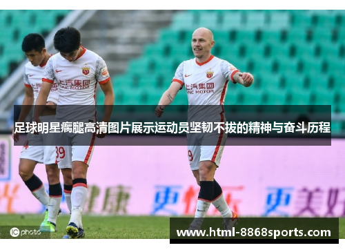 足球明星瘸腿高清图片展示运动员坚韧不拔的精神与奋斗历程